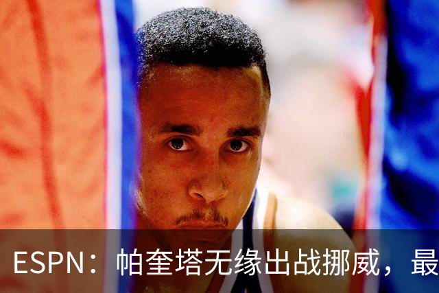 ESPN：帕奎塔无缘出战挪威，最可能的替代人选是达尼洛和马丁内利