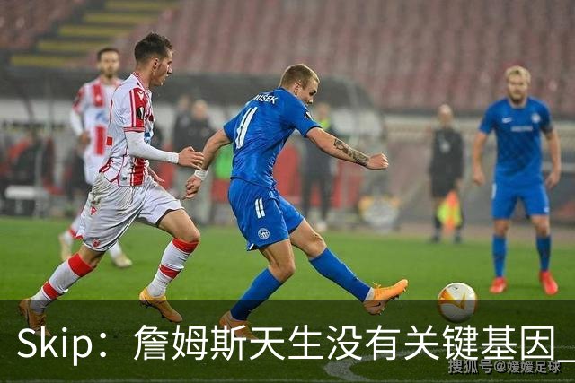Skip：詹姆斯天生没有关键基因 总决赛胜率也是历史垫底