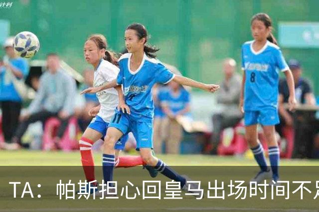 TA：帕斯担心回皇马出场时间不足，皇马表示理解转而签下B席
